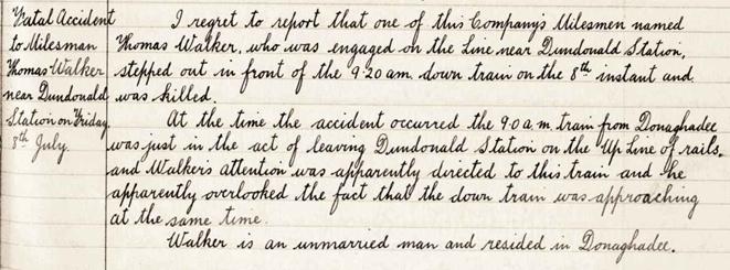 Scan from the General Manager's report book which reads: 

I regret to report that one of this Companys Milesmen named Thomas Walker, who was engaged on the line near Dundonald Station, stepped out in front of the 9.20am down train on the 8th instant and was killed.

At the time the accident occurred the 9.0am train from Donaghadee was just in the act of leaving Dundonald Station on the Up Line of rails, and Walkers attention was apparently directed to this train and he apparently overlooked the fact that the down train was approaching at the same time.

Walker is an unmarried man and resided in Donaghadee.